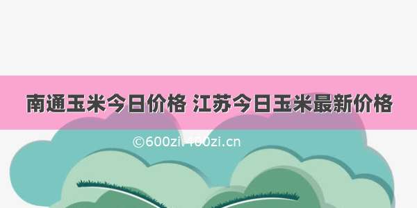 南通玉米今日价格 江苏今日玉米最新价格