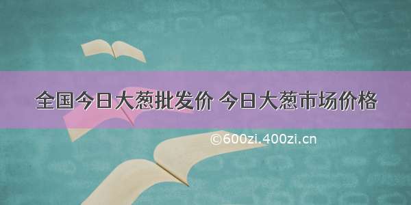 全国今日大葱批发价 今日大葱市场价格