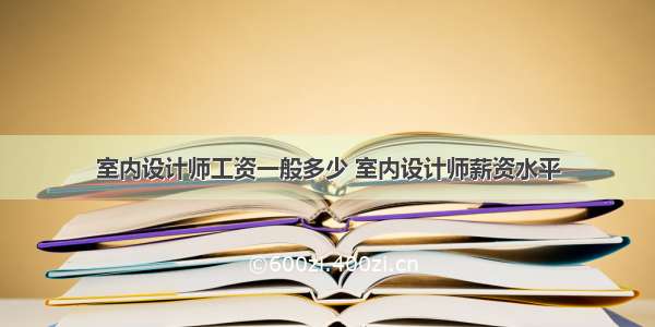 室内设计师工资一般多少 室内设计师薪资水平