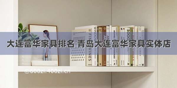 大连富华家具排名 青岛大连富华家具实体店