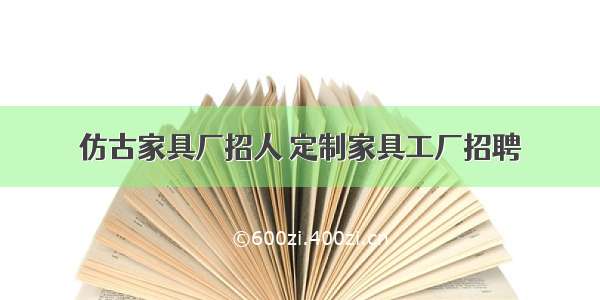 仿古家具厂招人 定制家具工厂招聘