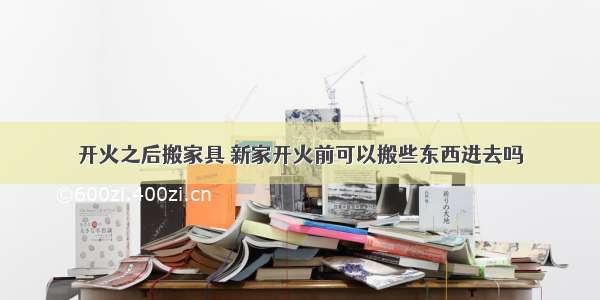 开火之后搬家具 新家开火前可以搬些东西进去吗