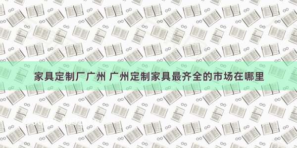 家具定制厂广州 广州定制家具最齐全的市场在哪里