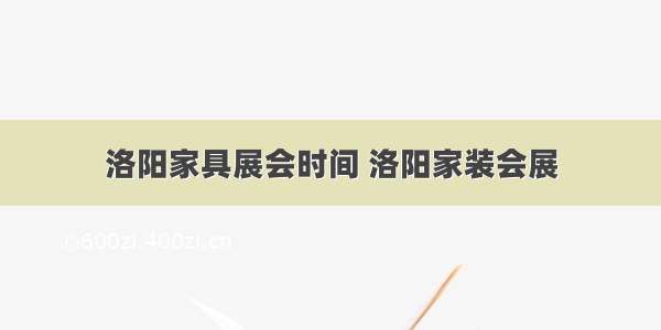 洛阳家具展会时间 洛阳家装会展