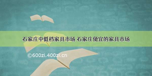 石家庄中低档家具市场 石家庄便宜的家具市场