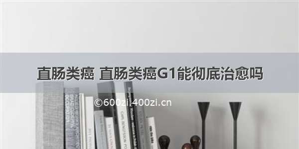 直肠类癌 直肠类癌G1能彻底治愈吗