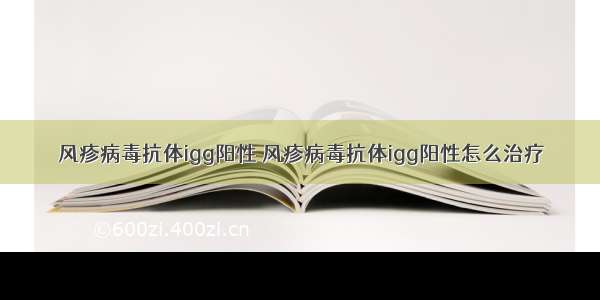 风疹病毒抗体igg阳性 风疹病毒抗体igg阳性怎么治疗