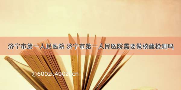 济宁市第一人民医院 济宁市第一人民医院需要做核酸检测吗