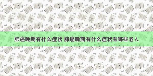 肺癌晚期有什么症状 肺癌晚期有什么症状有哪些老人