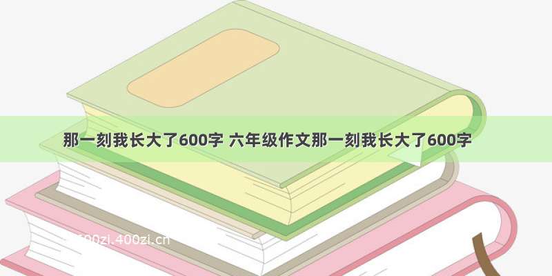 那一刻我长大了600字 六年级作文那一刻我长大了600字