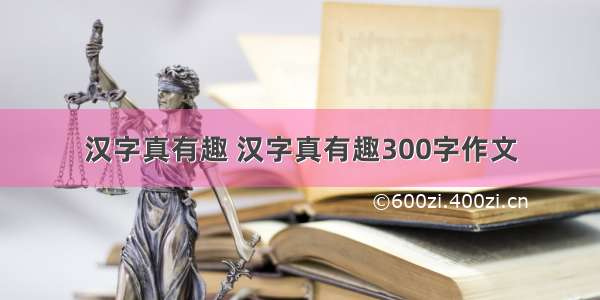 汉字真有趣 汉字真有趣300字作文