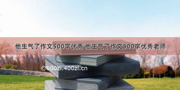 他生气了作文500字优秀 他生气了作文500字优秀老师