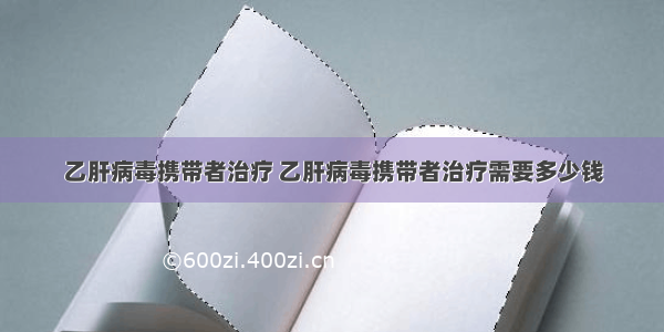 乙肝病毒携带者治疗 乙肝病毒携带者治疗需要多少钱