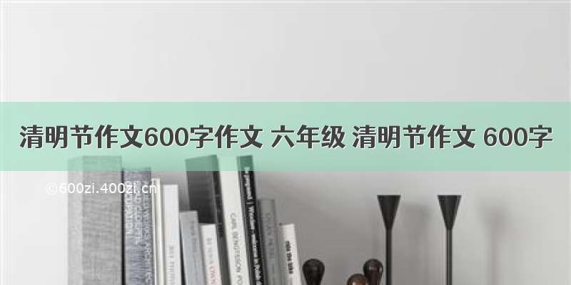 清明节作文600字作文 六年级 清明节作文 600字