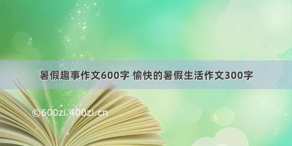 暑假趣事作文600字 愉快的暑假生活作文300字