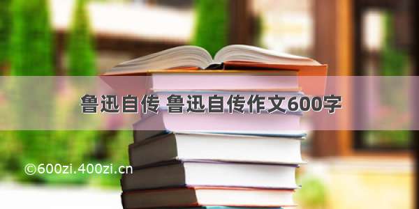 鲁迅自传 鲁迅自传作文600字