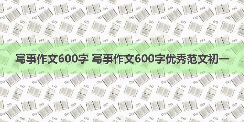 写事作文600字 写事作文600字优秀范文初一