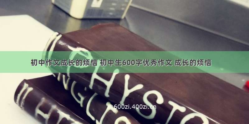 初中作文成长的烦恼 初中生600字优秀作文 成长的烦恼