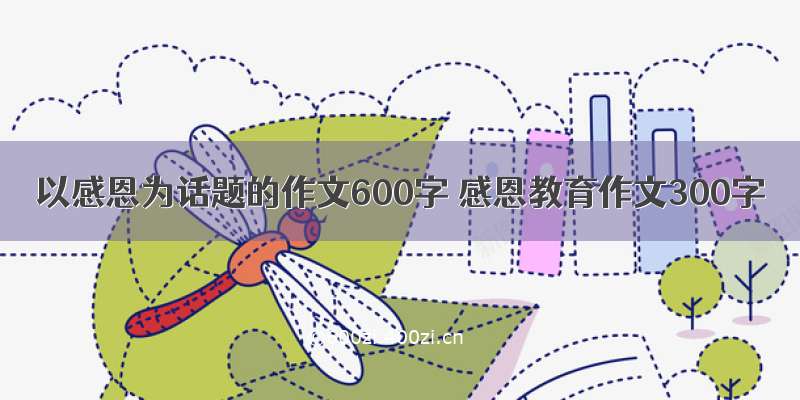 以感恩为话题的作文600字 感恩教育作文300字