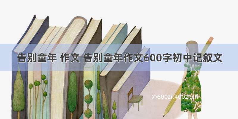 告别童年 作文 告别童年作文600字初中记叙文