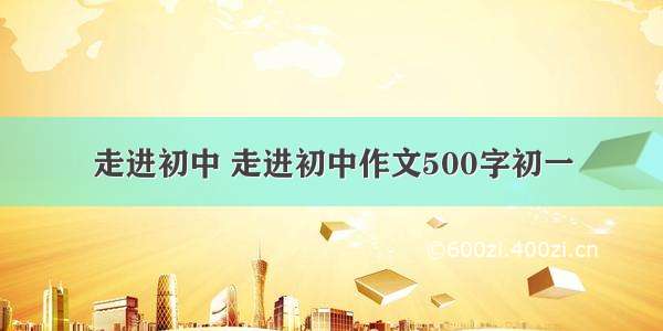 走进初中 走进初中作文500字初一