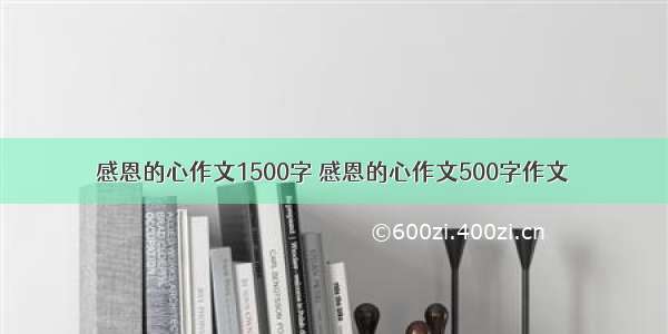 感恩的心作文1500字 感恩的心作文500字作文