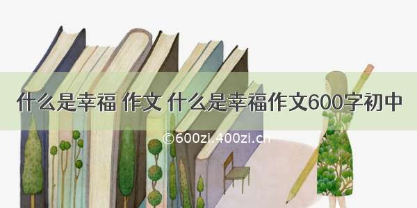 什么是幸福 作文 什么是幸福作文600字初中