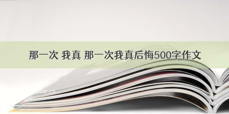 那一次 我真 那一次我真后悔500字作文