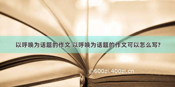 以呼唤为话题的作文 以呼唤为话题的作文可以怎么写?