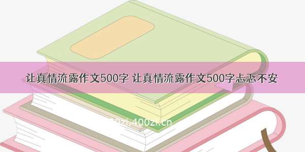 让真情流露作文500字 让真情流露作文500字忐忑不安