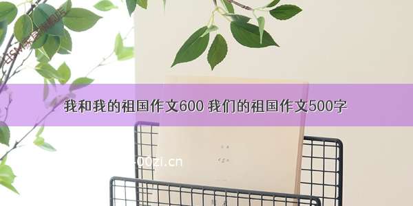 我和我的祖国作文600 我们的祖国作文500字