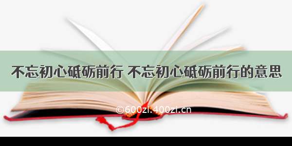 不忘初心砥砺前行 不忘初心砥砺前行的意思