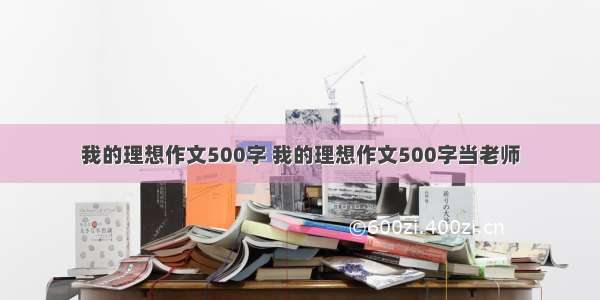 我的理想作文500字 我的理想作文500字当老师