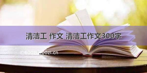 清洁工 作文 清洁工作文300字