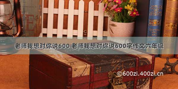 老师我想对你说600 老师我想对你说600字作文六年级