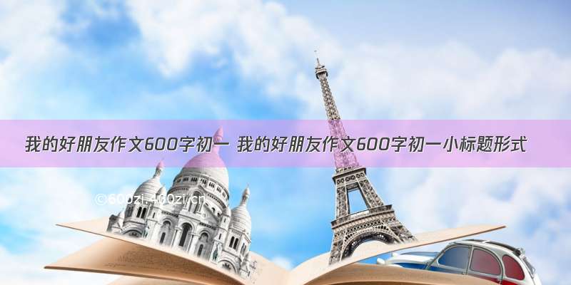 我的好朋友作文600字初一 我的好朋友作文600字初一小标题形式