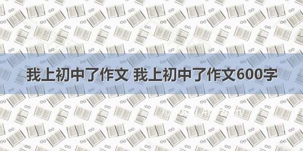 我上初中了作文 我上初中了作文600字