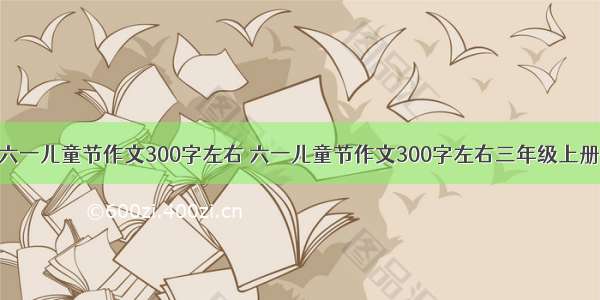 六一儿童节作文300字左右 六一儿童节作文300字左右三年级上册