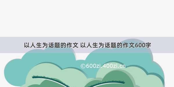 以人生为话题的作文 以人生为话题的作文600字