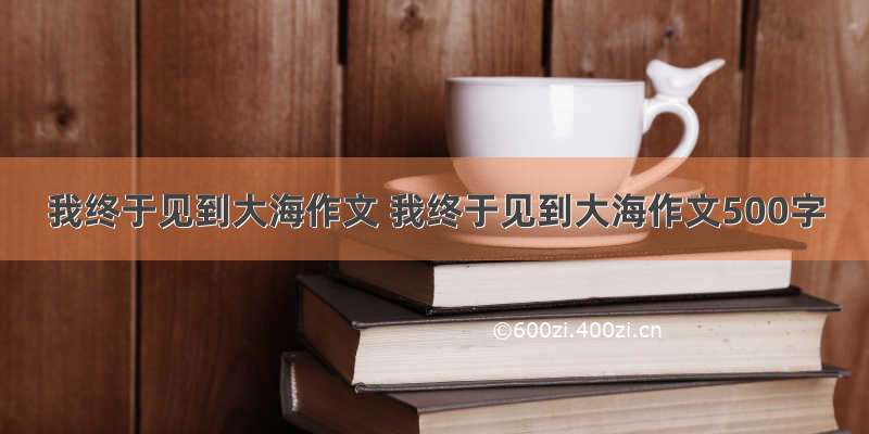 我终于见到大海作文 我终于见到大海作文500字