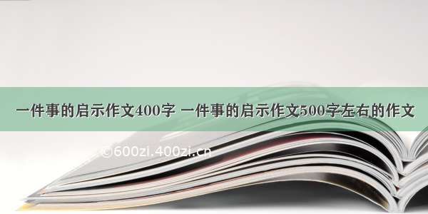 一件事的启示作文400字 一件事的启示作文500字左右的作文