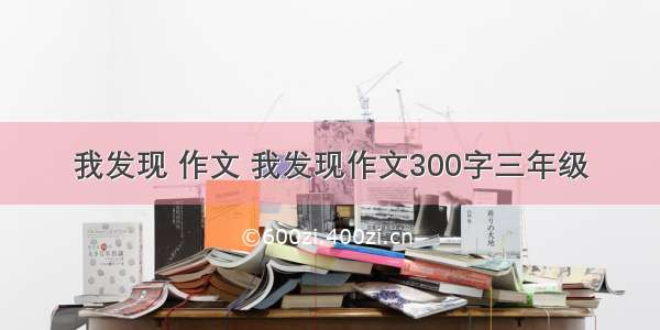 我发现 作文 我发现作文300字三年级