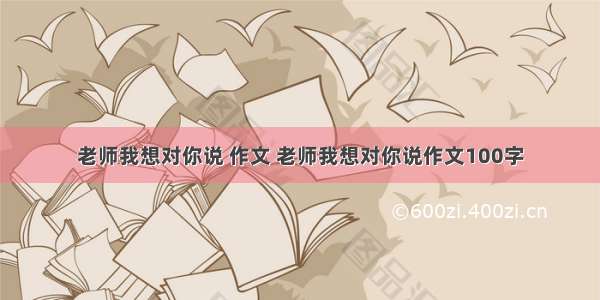 老师我想对你说 作文 老师我想对你说作文100字