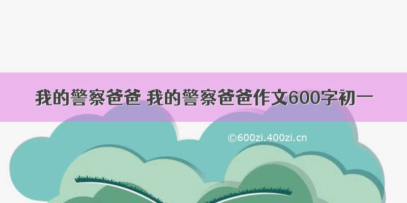 我的警察爸爸 我的警察爸爸作文600字初一