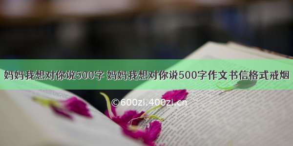 妈妈我想对你说500字 妈妈我想对你说500字作文书信格式戒烟