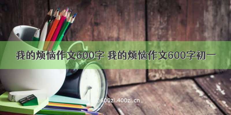 我的烦恼作文600字 我的烦恼作文600字初一