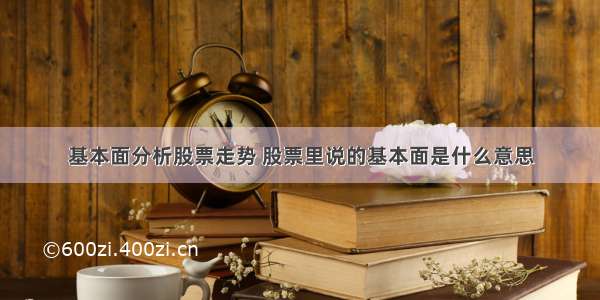 基本面分析股票走势 股票里说的基本面是什么意思