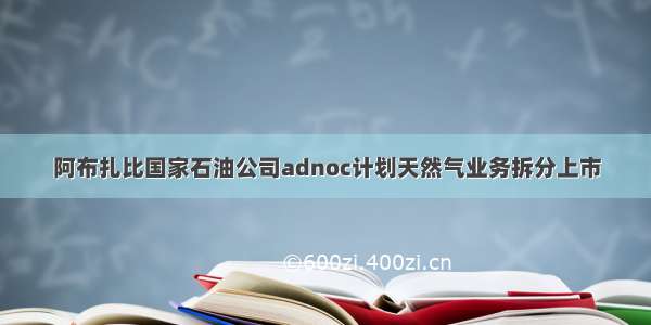 阿布扎比国家石油公司adnoc计划天然气业务拆分上市