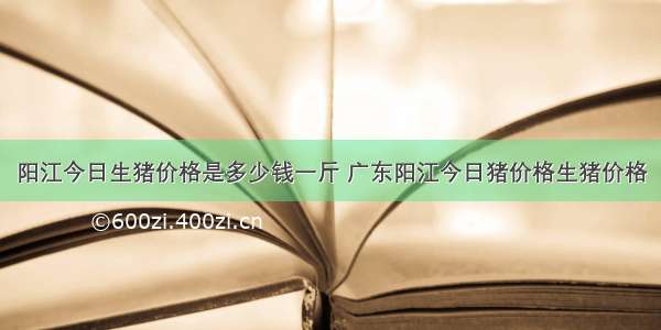 阳江今日生猪价格是多少钱一斤 广东阳江今日猪价格生猪价格