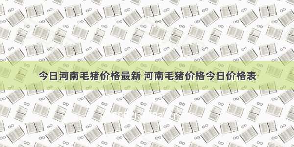 今日河南毛猪价格最新 河南毛猪价格今日价格表